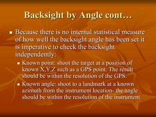 BacksightBacksight by Angle contby Angle cont……
Because there is no internal statistical measureBecause there is no internal statistical measure
of how well theof how well the backsightbacksight angle has been set itangle has been set it
is imperative to check theis imperative to check the backsightbacksight
independently:independently:
Known point: shoot the target at a position ofKnown point: shoot the target at a position of
known X,Y,Z such as a GPS point. The resultknown X,Y,Z such as a GPS point. The result
should be within the resolution of the GPS.should be within the resolution of the GPS.
Known angle: shoot to a landmark at a knownKnown angle: shoot to a landmark at a known
azimuth from the instrument locationazimuth from the instrument location-- the anglethe angle
should be within the resolution of the instrumentshould be within the resolution of the instrument
 