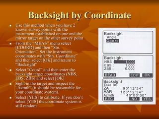 BacksightBacksight by Coordinateby Coordinate
Use this method when you have 2Use this method when you have 2
known survey points with theknown survey points with the
instrument established on one and theinstrument established on one and the
mirror target on the other survey pointmirror target on the other survey point
From theFrom the ““MEASMEAS”” menu selectmenu select
[COORD] and then[COORD] and then ““StnStn..
OrientationOrientation””. Set the instrument. Set the instrument
coordinates withcoordinates with ““StnStn. Coordinate. Coordinate””
and then select [OK] and return toand then select [OK] and return to
““BacksightBacksight””
SelectSelect ““CoordCoord”” and then enter theand then enter the
backsightbacksight target coordinates (NBS,target coordinates (NBS,
EBS, ZBS) and select [OK]EBS, ZBS) and select [OK]
Sight in the target and inspect theSight in the target and inspect the
““AzmthAzmth”” (it should be reasonable for(it should be reasonable for
your coordinate system).your coordinate system).
Select [YES] to calibrate. If you donSelect [YES] to calibrate. If you don’’tt
select [YES] the coordinate system isselect [YES] the coordinate system is
still randomstill random
 