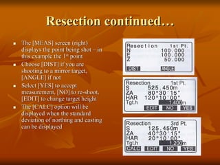 Resection continuedResection continued……
The [MEAS] screen (right)The [MEAS] screen (right)
displays the point being shotdisplays the point being shot –– inin
this example the 1this example the 1stst
pointpoint
Choose [DIST] if you areChoose [DIST] if you are
shooting to a mirror target,shooting to a mirror target,
[ANGLE] if not[ANGLE] if not
Select [YES] to acceptSelect [YES] to accept
measurement, [NO] to remeasurement, [NO] to re--shoot,shoot,
[EDIT] to change target height[EDIT] to change target height
The [CALC] option will beThe [CALC] option will be
displayed when the standarddisplayed when the standard
deviation of northing and eastingdeviation of northing and easting
can be displayedcan be displayed
 