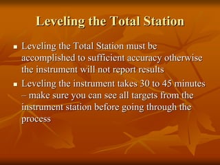 Leveling the Total StationLeveling the Total Station
Leveling the Total Station must beLeveling the Total Station must be
accomplished to sufficient accuracy otherwiseaccomplished to sufficient accuracy otherwise
the instrument will not report resultsthe instrument will not report results
Leveling the instrument takes 30 to 45 minutesLeveling the instrument takes 30 to 45 minutes
–– make sure you can see all targets from themake sure you can see all targets from the
instrument station before going through theinstrument station before going through the
processprocess
 