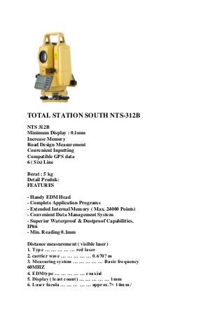 TOTAL STATION SOUTH NTS-312B
NTS 312B
Minimum Display : 0.1mm
Increase Memory
Road Design Measurement
Convenient Inputting
Compatible GPS data
6 ( Six) Line
Berat : 5 kg
Detail Produk:
FEATURES
- Handy EDM Head
- Complete Application Programs
- Extended Internal Memory ( Max. 24000 Points)
- Convenient Data Management System
- Superior Waterproof & Dustproof Capabilities,
IP66
- Min. Reading 0.1mm
Distance measurement ( visible laser)
1. Type … … … … … red laser
2. carrier wave … … … … … 0.670? m
3. Measuring system … … … … … Basic frequency
60MHZ
4. EDMtype … … … … … coaxial
5. Display ( least count) … … … … … 1mm
6. Laser facula … … … … … approx.7× 14mm /
 