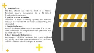 01
5. CAD interface
The total station can without much of a stretch
download review information to a PC-helped
drawing (CAD) program.
6. Avoids Manual Mistakes
Fieldwork is done extremely quickly and manual
mistakes associated with fieldwork and recording are
eliminated.
7. Fast Calculations
The calculation of coordinates is very fast & accurate.
Even corrections for temperatures and pressures are
automatically made.
8. Easy Computer Integration
Map-making, plotting contour, and cross-sections
may get by using raw data from computers. Scales &
contour intervals can be changed in no time.
 