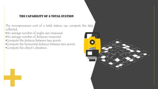 The capability of a Total station
The microprocessor unit of a total station can compute the data
collected,
•An average number of angles was measured.
•An average number of distances measured.
•Compute the distance between two points.
•Compute the horizontal distance between two points.
•Compute the object’s elevation.
 