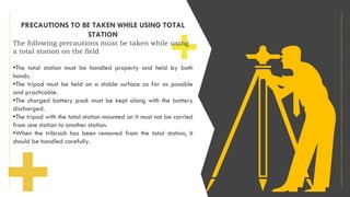 PRECAUTIONS TO BE TAKEN WHILE USING TOTAL
STATION
The following precautions must be taken while using
a total station on the field
•The total station must be handled properly and held by both
hands.
•The tripod must be held on a stable surface as far as possible
and practicable.
•The charged battery pack must be kept along with the battery
discharged.
•The tripod with the total station mounted on it must not be carried
from one station to another station.
•When the tribrach has been removed from the total station, it
should be handled carefully.
 