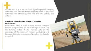 A Total Station is an electrical and digitally operated surveying
instrument used for measurement and survey work. It is a gainful
instrument for estimating points like even and vertical, and
distance.
Working Principle of Total Station In
Surveying
Reflectorless fitted in total stations measure distances
between two points that are reasonably light in color, to a
few hundred meters. It also provides data on the
coordinate of the instrument position and bearing of a
backward station the coordinates of any other point can be
computed.
 