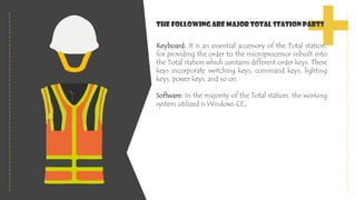 Keyboard: It is an essential accessory of the Total station,
for providing the order to the microprocessor inbuilt into
the Total station which contains different order keys. These
keys incorporate switching keys, command keys, lighting
keys, power keys, and so on.
Software: In the majority of the Total station, the working
system utilized is Windows CE.
The following are major Total Station Parts
 