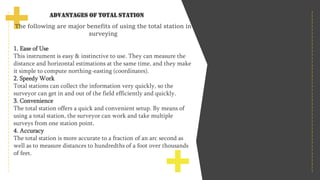 Advantages of Total Station
The following are major benefits of using the total station in
surveying
1. Ease of Use
This instrument is easy & instinctive to use. They can measure the
distance and horizontal estimations at the same time, and they make
it simple to compute northing-easting (coordinates).
2. Speedy Work
Total stations can collect the information very quickly, so the
surveyor can get in and out of the field efficiently and quickly.
3. Convenience
The total station offers a quick and convenient setup. By means of
using a total station, the surveyor can work and take multiple
surveys from one station point.
4. Accuracy
The total station is more accurate to a fraction of an arc second as
well as to measure distances to hundredths of a foot over thousands
of feet.
 