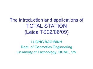 The introduction and applications of
        TOTAL STATION
       (Leica TS02/06/09)
            LUONG BAO BINH
     Dept. of Geomatics Engineering
   University of Technology, HCMC, VN
 