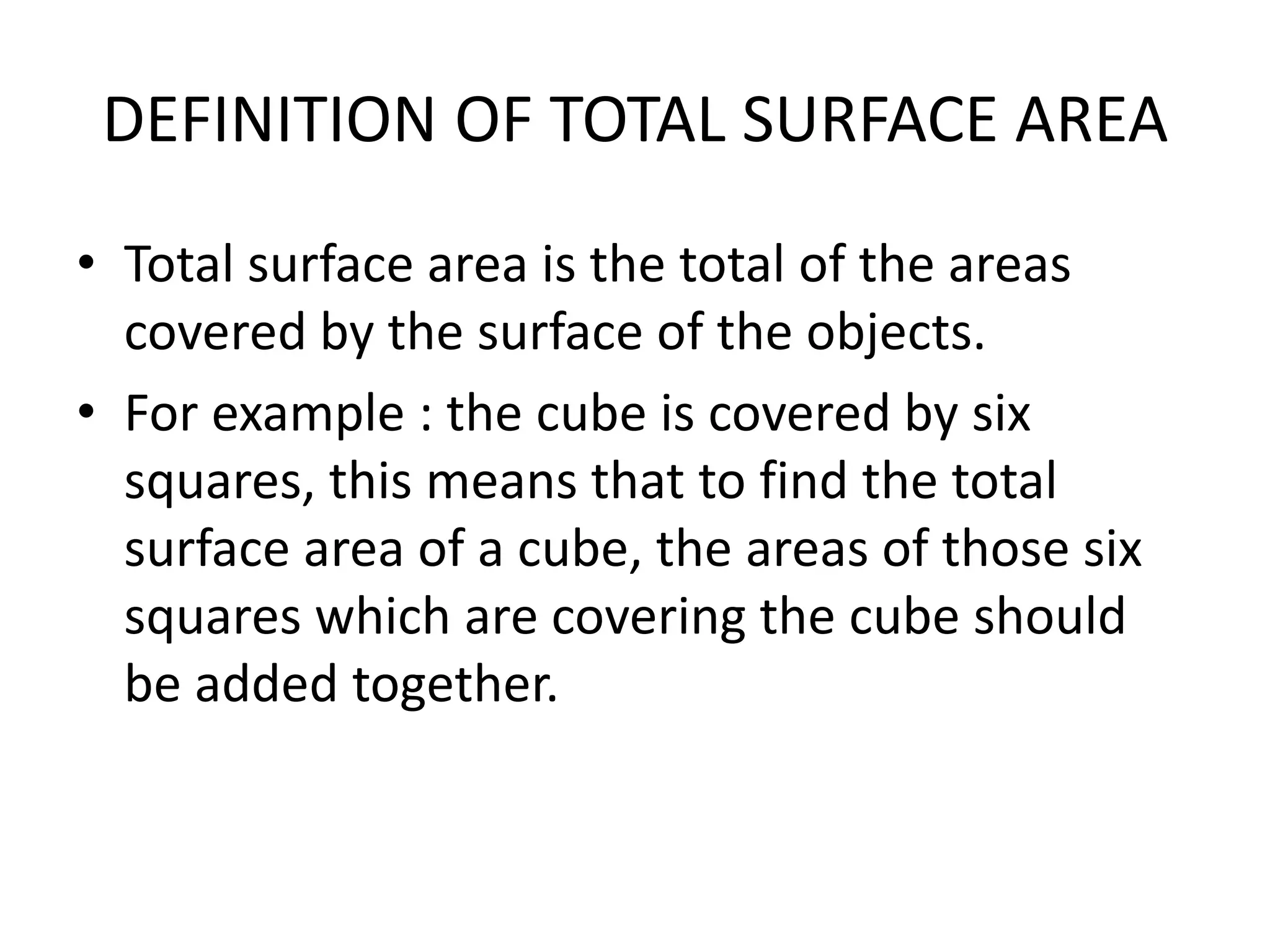 DEFINITION OF TOTAL SURFACE AREA
• Total surface area is the total of the areas
covered by the surface of the objects.
• For example : the cube is covered by six
squares, this means that to find the total
surface area of a cube, the areas of those six
squares which are covering the cube should
be added together.
 
