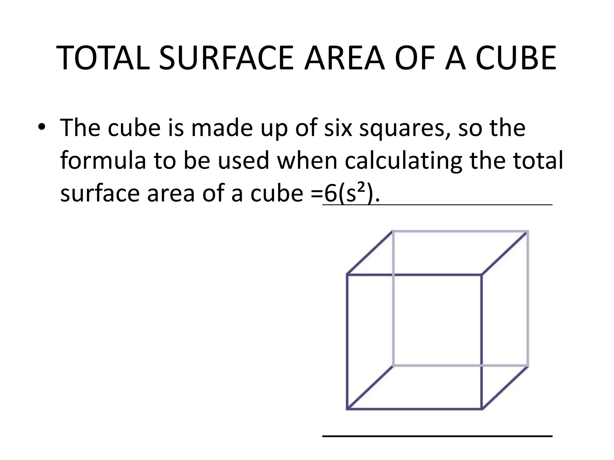 TOTAL SURFACE AREA OF A CUBE
• The cube is made up of six squares, so the
formula to be used when calculating the total
surface area of a cube =6(s²).
 