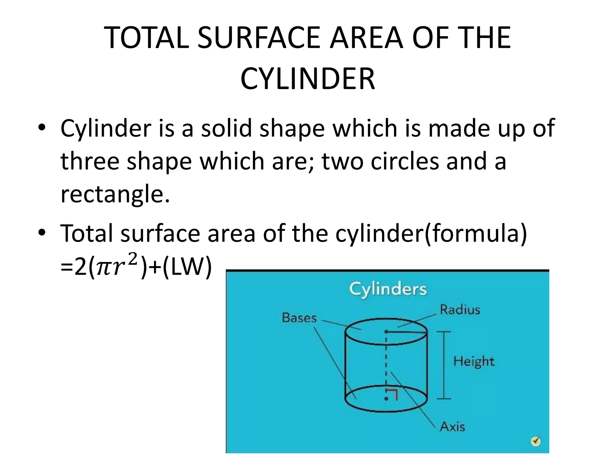 TOTAL SURFACE AREA OF THE
CYLINDER
• Cylinder is a solid shape which is made up of
three shape which are; two circles and a
rectangle.
• Total surface area of the cylinder(formula)
=2(𝜋𝑟2
)+(LW)
 