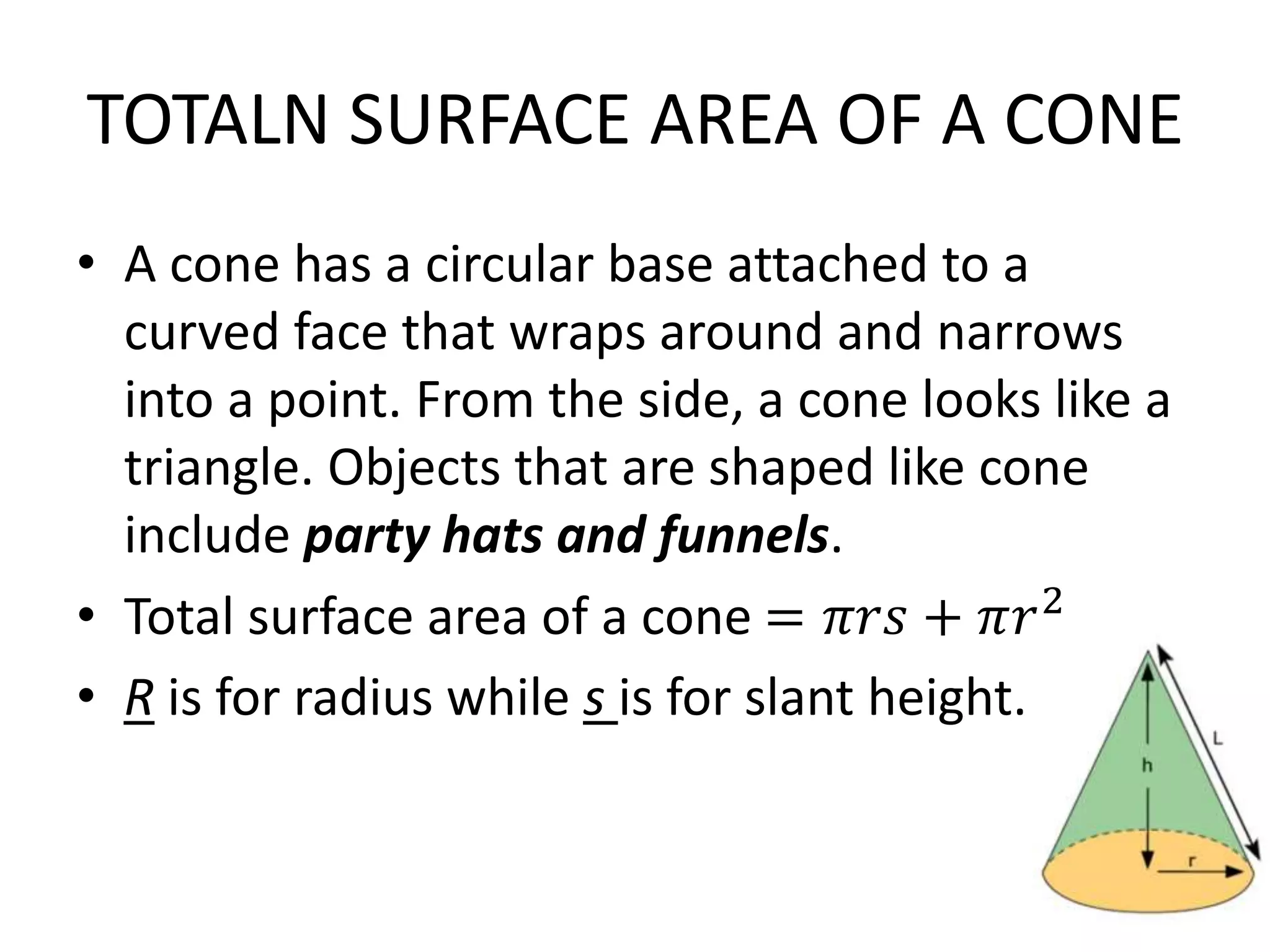 TOTALN SURFACE AREA OF A CONE
• A cone has a circular base attached to a
curved face that wraps around and narrows
into a point. From the side, a cone looks like a
triangle. Objects that are shaped like cone
include party hats and funnels.
• Total surface area of a cone = 𝜋𝑟𝑠 + 𝜋𝑟2
• R is for radius while s is for slant height.
 