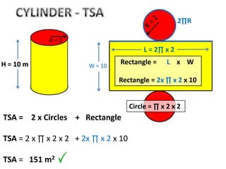 TSA = 2 x Circles + Rectangle
TSA = 2 x ∏ x 2 x 2 + 2x ∏ x 2 x 10
TSA = 151 m2
W = 10
2∏R
L = 2∏ x 2
Rectangle = L x W
Rectangle = 2x ∏ x 2 x 10
Circle = ∏ x 2 x 2
H = 10 m
R = 2
 