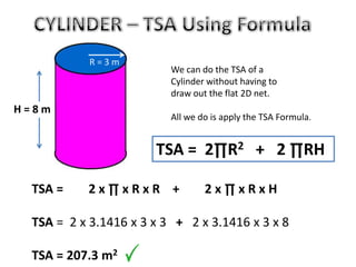 TSA = 2 x ∏ x R x R + 2 x ∏ x R x H
TSA = 2 x 3.1416 x 3 x 3 + 2 x 3.1416 x 3 x 8
TSA = 207.3 m2
H = 8 m
TSA = 2∏R2 + 2 ∏RH
R = 3 m
We can do the TSA of a
Cylinder without having to
draw out the flat 2D net.
All we do is apply the TSA Formula.
 