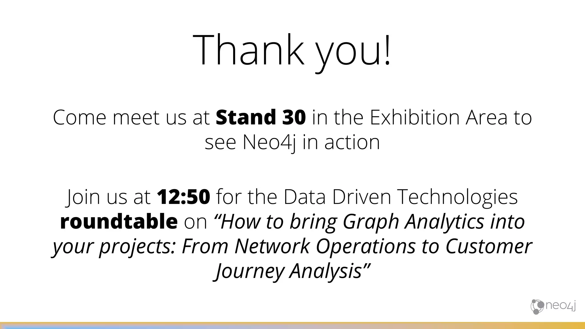 Come meet us at Stand 30 in the Exhibition Area to
see Neo4j in action
Join us at 12:50 for the Data Driven Technologies
roundtable on “How to bring Graph Analytics into
your projects: From Network Operations to Customer
Journey Analysis”
Thank you!
 