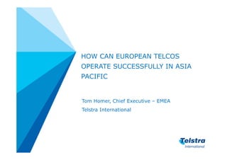 HOW CAN EUROPEAN TELCOS
OPERATE SUCCESSFULLY IN ASIA
PACIFIC


Tom Homer, Chief Executive – EMEA
Telstra International
 