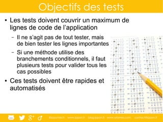 @ippontech www.ippon.fr blog.ippon.fr www.atomes.com contact@ippon.fr
Objectifs des tests
● Les tests doivent couvrir un maximum de
lignes de code de l’application
– Il ne s’agit pas de tout tester, mais
de bien tester les lignes importantes
– Si une méthode utilise des
branchements conditionnels, il faut
plusieurs tests pour valider tous les
cas possibles
● Ces tests doivent être rapides et
automatisés
 