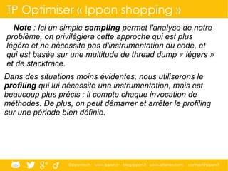 @ippontech www.ippon.fr blog.ippon.fr www.atomes.com contact@ippon.fr
TP Optimiser « Ippon shopping »
Note : Ici un simple sampling permet l'analyse de notre
problème, on privilégiera cette approche qui est plus
légère et ne nécessite pas d'instrumentation du code, et
qui est basée sur une multitude de thread dump « légers »
et de stacktrace.
Dans des situations moins évidentes, nous utiliserons le
profiling qui lui nécessite une instrumentation, mais est
beaucoup plus précis : il compte chaque invocation de
méthodes. De plus, on peut démarrer et arrêter le profiling
sur une période bien définie.
 