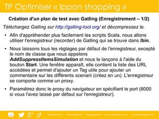 @ippontech www.ippon.fr blog.ippon.fr www.atomes.com contact@ippon.fr
TP Optimiser « Ippon shopping »
Création d'un plan de test avec Gatling (Enregistrement – 1/2)
Téléchargez Gatling sur http://gatling-tool.org/ et décompressez le.
● Afin d'appréhender plus facilement les scripts Scala, nous allons
utiliser l'enregistreur (recorder) de Gatling qui se trouve dans /bin.
● Nous laissons tous les réglages par défaut de l'enregistreur, excepté
le nom de classe que nous appelons
AddSuppressItemsSimulation et nous le lançons à l'aide du
bouton Start. Une fenêtre apparaît, elle contient la liste des URL
accédées et permet d'ajouter un Tag utile pour ajouter un
commentaire sur les différents scenarii (créez en un). L'enregistreur
se comporte comme un proxy.
● Paramétrez donc le proxy du navigateur en spécifiant le port (8000
si vous l'avez laissé par défaut sur l'enregistreur).
 