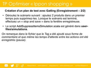 @ippontech www.ippon.fr blog.ippon.fr www.atomes.com contact@ippon.fr
TP Optimiser « Ippon shopping »
Création d'un plan de test avec Gatling (Enregistrement – 2/2)
● Déroulez le scénario suivant : ajoutez 2 produits dans un premier
temps puis supprimez-les. Lorsque le scénario est terminé,
effectuez un « stop and save » dans la fenêtre enregistreuse.
● Le script AddSuppressItemsSimulation.scalaAddSuppressItemsSimulation.scala est généré dans user-
filessimulations.
On remarque dans le fichier que le Tag a été ajouté sous forme de
commentaire et que même les temps d'attente entre les actions ont été
enregistrés (pause).
 