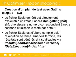 @ippontech www.ippon.fr blog.ippon.fr www.atomes.com contact@ippon.fr
TP Optimiser « Ippon shopping »
Création d'un plan de test avec Gatling
(Rejeux – 1/3)
● Le fichier Scala généré est directement
exploitable en l'état. Lancez /bin/gatling.[bat|
sh], choisissez le numéro correspondant à notre
scénario et laissez le reste par défaut.
● Le fichier Scala est d'abord compilé puis
l'exécution se lance. Une fois terminé, les
résultats sont générés et visualisables via
/results/[nomClasseScalaLowerCase]
[DateExecution]/index.html
 