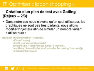 @ippontech www.ippon.fr blog.ippon.fr www.atomes.com contact@ippon.fr
TP Optimiser « Ippon shopping »
Création d'un plan de test avec Gatling
(Rejeux – 2/3)
● Dans notre cas nous n'avons qu'un seul utilisateur, les
graphiques ne sont pas très parlants, nous allons
modifier l'injecteur afin de simuler un nombre variant
d'utilisateurs :
setUp(scn.inject(nothingFor(1 seconds),
atOnce(2 users),
ramp(5 users) over (3 seconds),
constantRate(7 usersPerSec) during (4 seconds),
rampRate(15 usersPerSec) to(3 usersPerSec) during(2 seconds)))
.protocols(httpProtocol)
 