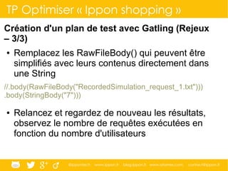 @ippontech www.ippon.fr blog.ippon.fr www.atomes.com contact@ippon.fr
TP Optimiser « Ippon shopping »
Création d'un plan de test avec Gatling (Rejeux
– 3/3)
● Remplacez les RawFileBody() qui peuvent être
simplifiés avec leurs contenus directement dans
une String
//.body(RawFileBody("RecordedSimulation_request_1.txt")))
.body(StringBody("7")))
● Relancez et regardez de nouveau les résultats,
observez le nombre de requêtes exécutées en
fonction du nombre d'utilisateurs
 