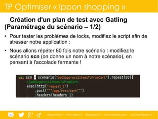@ippontech www.ippon.fr blog.ippon.fr www.atomes.com contact@ippon.fr
TP Optimiser « Ippon shopping »
Création d'un plan de test avec Gatling
(Paramétrage du scénario – 1/2)
● Pour tester les problèmes de locks, modifiez le script afin de
stresser notre application :
● Nous allons répéter 80 fois notre scénario : modifiez le
scénario scn (on donne un nom à notre scénario), en
pensant à l'accolade fermante !
 