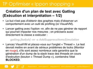 @ippontech www.ippon.fr blog.ippon.fr www.atomes.com contact@ippon.fr
TP Optimiser « Ippon shopping »
Création d'un plan de test avec Gatling
(Exécution et interprétation – 1/2)
● Le but n'est pas d'obtenir des graphes mais d'observer un
comportement avec un outil de profiling (ici VisualVM).
● Lancer gatling avec l'option -nr, afin de ne pas générer de rapport
qui pourrait impacter nos mesures ; on précisera aussi
directement la classe a exécuter :
gatling.[bat|sh] -nr -s AddSuppressItemsSimulation
● Lancez VisualVM et placez-vous sur l'onglet « Thread ». Le test
devrait mettre en avant de sérieux problèmes de locks (Monitor
en rouge), s'ils sont assez nombreux cela garantira que la
génération d'un dump de la stack trace des threads en cours
d'exécution (bouton « Thread Dump »), contiendra l'état
BLOCKED.
 