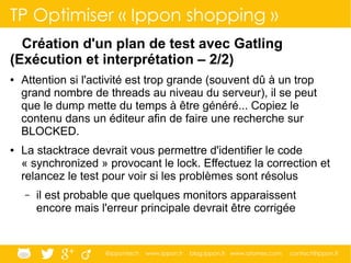 @ippontech www.ippon.fr blog.ippon.fr www.atomes.com contact@ippon.fr
TP Optimiser « Ippon shopping »
Création d'un plan de test avec Gatling
(Exécution et interprétation – 2/2)
● Attention si l'activité est trop grande (souvent dû à un trop
grand nombre de threads au niveau du serveur), il se peut
que le dump mette du temps à être généré... Copiez le
contenu dans un éditeur afin de faire une recherche sur
BLOCKED.
● La stacktrace devrait vous permettre d'identifier le code
« synchronized » provocant le lock. Effectuez la correction et
relancez le test pour voir si les problèmes sont résolus
– il est probable que quelques monitors apparaissent
encore mais l'erreur principale devrait être corrigée
 