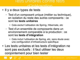 @ippontech www.ippon.fr blog.ippon.fr www.atomes.com contact@ippon.fr
Tests unitaires contre tests
d’intégration
● Il y a deux types de tests
– Test d’un composant unique (métier ou technique),
en isolation du reste des autres composants : ce
sont les tests unitaires
● Cela exclut l’utilisation de Spring, Hibernate, etc
– Test d’un ensemble de composants dans un
environnement comparable à la production : ce
sont les tests d’intégration
● Cela inclut l’utilisation de Spring, etc, sans doute avec
une configuration d’infrastructure spécifique
● Les tests unitaires et les tests d’intégration ne
sont pas exclusifs : il faut utiliser les deux
conjointement pour bien tester
 