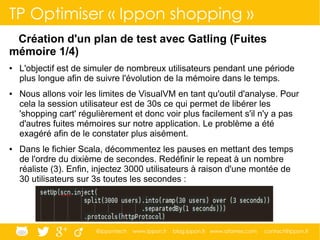 @ippontech www.ippon.fr blog.ippon.fr www.atomes.com contact@ippon.fr
TP Optimiser « Ippon shopping »
Création d'un plan de test avec Gatling (Fuites
mémoire 1/4)
● L'objectif est de simuler de nombreux utilisateurs pendant une période
plus longue afin de suivre l'évolution de la mémoire dans le temps.
● Nous allons voir les limites de VisualVM en tant qu'outil d'analyse. Pour
cela la session utilisateur est de 30s ce qui permet de libérer les
'shopping cart' régulièrement et donc voir plus facilement s'il n'y a pas
d'autres fuites mémoires sur notre application. Le problème a été
exagéré afin de le constater plus aisément.
● Dans le fichier Scala, décommentez les pauses en mettant des temps
de l'ordre du dixième de secondes. Redéfinir le repeat à un nombre
réaliste (3). Enfin, injectez 3000 utilisateurs à raison d'une montée de
30 utilisateurs sur 3s toutes les secondes :
 