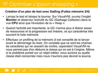 @ippontech www.ippon.fr blog.ippon.fr www.atomes.com contact@ippon.fr
TP Optimiser « Ippon shopping »
Création d'un plan de test avec Gatling (Fuites mémoire 2/4)
● Lancez le test et laissez le tourner. Sur VisualVM, ouvrez l'onglet
Monitor et observez l'activité du GC (Garbage Collector) dans la
vue CPU ainsi que l'évolution de la « Heap ».
● Quand l'activité est importante, le GC n'arrive plus à libérer assez
de ressources et la progression est linéaire, ce qui caractérise très
souvent la fuite mémoire.
● Effectuez un profiling de la mémoire (il est conseillé de le lancer
avant le démarrage du test). On constate que ce sont les chaînes
de caractères qui ne cessent de croître, cependant VisualVM ne
nous permet pas d'en déduire la classe qui en est à l'origine. Même
si le problème portait sur un objet métier, nous aurions su quelle
classe était concernée mais nous n'aurions pas deviné la source.
 