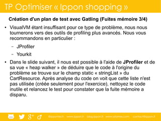 @ippontech www.ippon.fr blog.ippon.fr www.atomes.com contact@ippon.fr
TP Optimiser « Ippon shopping »
Création d'un plan de test avec Gatling (Fuites mémoire 3/4)
● VisualVM étant insuffisant pour ce type de problème, nous nous
tournerons vers des outils de profiling plus avancés. Nous vous
recommandons en particulier :
– JProfiler
– Yourkit
● Dans le slide suivant, il nous est possible à l'aide de JProfiler et de
sa vue « heap walker » de déduire que le code à l'origine du
problème se trouve sur le champ static « stringList » du
CartResource. Après analyse du code on voit que cette liste n'est
pas utilisée (créée seulement pour l'exercice), nettoyez le code
inutile et relancez le test pour constater que la fuite mémoire a
disparu.
 