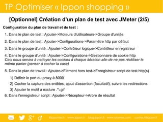 @ippontech www.ippon.fr blog.ippon.fr www.atomes.com contact@ippon.fr
TP Optimiser « Ippon shopping »
[Optionnel] Création d'un plan de test avec JMeter (2/5)
Configuration du plan de travail et de test :
1. Dans le plan de test : Ajouter->Moteurs d'utilisateurs->Groupe d'unités
2. Dans le plan de test : Ajouter->Configurations->Paramètre http par défaut
3. Dans le groupe d'unité : Ajouter->Contrôleur logique->Contrôleur enregistreur
4. Dans le groupe d'unité : Ajouter->Configurations->Gestionnaire de cookie http
Ceci nous servira à nettoyer les cookies à chaque itération afin de ne pas réutiliser le
même panier (penser à cocher la case)
5. Dans le plan de travail : Ajouter->Element hors test->Enregistreur script de test http(s)
1) Définir le port du proxy à 8000
2) Cocher la capture des entêtes, ajout d'assertion (facultatif), suivre les redirections
3) Ajouter le motif a exclure .*.gif
6. Dans l'enregistreur script : Ajouter->Récepteur->Arbre de résultat
 