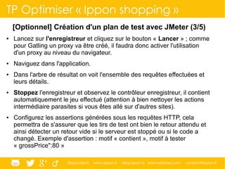 @ippontech www.ippon.fr blog.ippon.fr www.atomes.com contact@ippon.fr
TP Optimiser « Ippon shopping »
[Optionnel] Création d'un plan de test avec JMeter (3/5)
● Lancez sur l'enregistreur et cliquez sur le bouton « Lancer » ; comme
pour Gatling un proxy va être créé, il faudra donc activer l'utilisation
d'un proxy au niveau du navigateur.
● Naviguez dans l'application.
● Dans l'arbre de résultat on voit l'ensemble des requêtes effectuées et
leurs détails.
● Stoppez l'enregistreur et observez le contrôleur enregistreur, il contient
automatiquement le jeu effectué (attention à bien nettoyer les actions
intermédiaire parasites si vous êtes allé sur d'autres sites).
● Configurez les assertions générées sous les requêtes HTTP, cela
permettra de s'assurer que les tirs de test ont bien le retour attendu et
ainsi détecter un retour vide si le serveur est stoppé ou si le code a
changé. Exemple d'assertion : motif « contient », motif à tester
« grossPrice":80 »
 