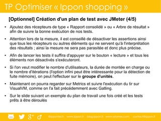 @ippontech www.ippon.fr blog.ippon.fr www.atomes.com contact@ippon.fr
TP Optimiser « Ippon shopping »
[Optionnel] Création d'un plan de test avec JMeter (4/5)
● Ajoutez des récepteurs de type « Rapport consolidé » ou « Arbre de résultat »
afin de suivre la bonne exécution de nos tests.
● Attention lors de la mesure, il est conseillé de désactiver les assertions ainsi
que tous les récepteurs ou autres éléments qui ne servent qu'à l'interprétation
des résultats ; ainsi la mesure ne sera pas parasitée et donc plus précise.
● Afin de lancer les tests il suffira d'appuyer sur le bouton « lecture » et tous les
éléments non désactivés s'exécuteront.
● Si l'on veut modifier le nombre d'utilisateurs, la durée de montée en charge ou
le nombre d'itérations (l'option infini peut être intéressante pour la détection de
fuite mémoire), on peut l'effectuer sur le groupe d'unités.
● Maintenant on pourra regarder sur Metrics et suivre l'exécution du tir sur
VisualVM, comme on l'a fait précédemment avec Gatling.
● Sur le slide suivant un exemple du plan de travail une fois créé et les tests
prêts à être déroulés
 