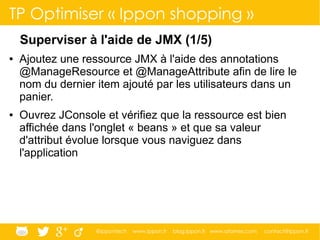 @ippontech www.ippon.fr blog.ippon.fr www.atomes.com contact@ippon.fr
TP Optimiser « Ippon shopping »
Superviser à l'aide de JMX (1/5)
● Ajoutez une ressource JMX à l'aide des annotations
@ManageResource et @ManageAttribute afin de lire le
nom du dernier item ajouté par les utilisateurs dans un
panier.
● Ouvrez JConsole et vérifiez que la ressource est bien
affichée dans l'onglet « beans » et que sa valeur
d'attribut évolue lorsque vous naviguez dans
l'application
 