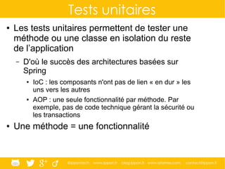 @ippontech www.ippon.fr blog.ippon.fr www.atomes.com contact@ippon.fr
Tests unitaires
● Les tests unitaires permettent de tester une
méthode ou une classe en isolation du reste
de l’application
– D'où le succès des architectures basées sur
Spring
● IoC : les composants n'ont pas de lien « en dur » les
uns vers les autres
● AOP : une seule fonctionnalité par méthode. Par
exemple, pas de code technique gérant la sécurité ou
les transactions
● Une méthode = une fonctionnalité
 