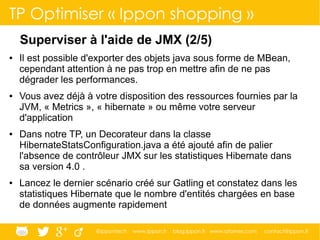 @ippontech www.ippon.fr blog.ippon.fr www.atomes.com contact@ippon.fr
TP Optimiser « Ippon shopping »
Superviser à l'aide de JMX (2/5)
● Il est possible d'exporter des objets java sous forme de MBean,
cependant attention à ne pas trop en mettre afin de ne pas
dégrader les performances.
● Vous avez déjà à votre disposition des ressources fournies par la
JVM, « Metrics », « hibernate » ou même votre serveur
d'application
● Dans notre TP, un Decorateur dans la classe
HibernateStatsConfiguration.java a été ajouté afin de palier
l'absence de contrôleur JMX sur les statistiques Hibernate dans
sa version 4.0 .
● Lancez le dernier scénario créé sur Gatling et constatez dans les
statistiques Hibernate que le nombre d'entités chargées en base
de données augmente rapidement
 