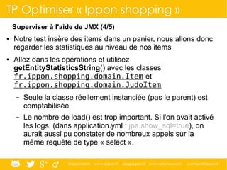 @ippontech www.ippon.fr blog.ippon.fr www.atomes.com contact@ippon.fr
TP Optimiser « Ippon shopping »
Superviser à l'aide de JMX (4/5)
● Notre test insère des items dans un panier, nous allons donc
regarder les statistiques au niveau de nos items
● Allez dans les opérations et utilisez
getEntityStatisticsString() avec les classes
fr.ippon.shopping.domain.Item et
fr.ippon.shopping.domain.JudoItem
– Seule la classe réellement instanciée (pas le parent) est
comptabilisée
– Le nombre de load() est trop important. Si l'on avait activé
les logs (dans application.yml : jpa.show_sql=true), on
aurait aussi pu constater de nombreux appels sur la
même requête de type « select ».
 