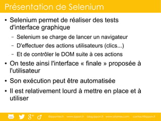 @ippontech www.ippon.fr blog.ippon.fr www.atomes.com contact@ippon.fr
Présentation de Selenium
● Selenium permet de réaliser des tests
d'interface graphique
– Selenium se charge de lancer un navigateur
– D'effectuer des actions utilisateurs (clics...)
– Et de contrôler le DOM suite à ces actions
● On teste ainsi l'interface « finale » proposée à
l'utilisateur
● Son exécution peut être automatisée
● Il est relativement lourd à mettre en place et à
utiliser
 