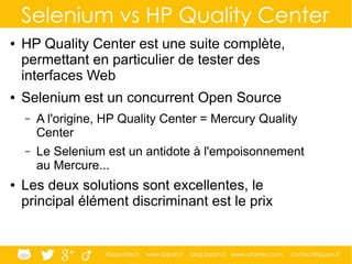 @ippontech www.ippon.fr blog.ippon.fr www.atomes.com contact@ippon.fr
Selenium vs HP Quality Center
● HP Quality Center est une suite complète,
permettant en particulier de tester des
interfaces Web
● Selenium est un concurrent Open Source
– A l'origine, HP Quality Center = Mercury Quality
Center
– Le Selenium est un antidote à l'empoisonnement
au Mercure...
● Les deux solutions sont excellentes, le
principal élément discriminant est le prix
 
