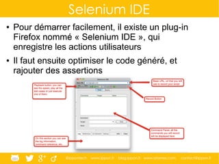 @ippontech www.ippon.fr blog.ippon.fr www.atomes.com contact@ippon.fr
Selenium IDE
● Pour démarrer facilement, il existe un plug-in
Firefox nommé « Selenium IDE », qui
enregistre les actions utilisateurs
● Il faut ensuite optimiser le code généré, et
rajouter des assertions
 