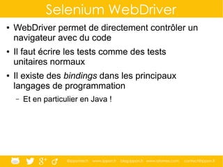 @ippontech www.ippon.fr blog.ippon.fr www.atomes.com contact@ippon.fr
Selenium WebDriver
● WebDriver permet de directement contrôler un
navigateur avec du code
● Il faut écrire les tests comme des tests
unitaires normaux
● Il existe des bindings dans les principaux
langages de programmation
– Et en particulier en Java !
 