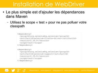 @ippontech www.ippon.fr blog.ippon.fr www.atomes.com contact@ippon.fr
Installation de WebDriver
● Le plus simple est d'ajouter les dépendances
dans Maven
– Utilisez le scope « test » pour ne pas polluer votre
classpath
<dependency>
<groupId>org.seleniumhq.selenium</groupId>
<artifactId>selenium-firefox-driver</artifactId>
<version>2.39.0</version>
<scope>test</scope>
</dependency>
<dependency>
<groupId>org.seleniumhq.selenium</groupId>
<artifactId>selenium-support</artifactId>
<version>2.39.0</version>
<scope>test</scope>
</dependency>
 