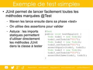 @ippontech www.ippon.fr blog.ippon.fr www.atomes.com contact@ippon.fr
Exemple de test «simple»
● JUnit permet de lancer facilement toutes les
méthodes marquées @Test
– Maven les lance ensuite dans sa phase «test»
– On utilise des assertions pour valider
– Astuce : les imports
statiques permettent
d’utiliser directement
les méthodes JUnit
dans la classe à tester
@Test
public void testEquals() {
Todo todo1 = new Todo();
todo1.setTodoId("001");
Todo todo2 = new Todo();
todo2.setTodoId("001");
assertEquals(todo1, todo2);
Todo todo3 = new Todo();
todo3.setTodoId("003");
assertNotSame(todo1, todo3);
}
 