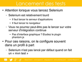 @ippontech www.ippon.fr blog.ippon.fr www.atomes.com contact@ippon.fr
Lancement des tests
● Attention lorsque vous lancez Selenium
– Selenium est relativement lourd
● Il faut lancer le serveur d'applications
● Il faut lancer le navigateur
– Vous ne pourrez peut-être pas le lancer sur votre
serveur d'intégration continue
● Pas d'interface graphique ? Etudiez le plugin
phantom.js
● Pour ces raisons, on le configure souvent
dans un profil à part
– Selenium n'est pas lancé par défaut quand on fait
un « mvn test »
 