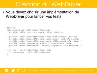 @ippontech www.ippon.fr blog.ippon.fr www.atomes.com contact@ippon.fr
Création du WebDriver
● Vous devez choisir une implémentation du
WebDriver pour lancer vos tests
@Before
public void before() throws Throwable {
FirefoxProfile profile = new FirefoxProfile();
profile.setPreference("browser.cache.disk.enable", false);
profile.setPreference("browser.cache.memory.enable", false);
profile.setPreference("browser.cache.offline.enable", false);
profile.setPreference("network.http.use-cache", false);
profile.setPreference("intl.accept_languages", "no,en-us,en");
driver = new FirefoxDriver(profile);
driver.manage().deleteAllCookies();
}
 