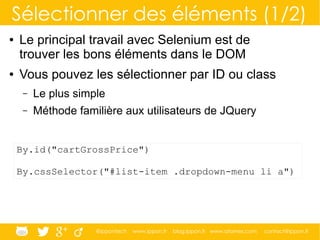@ippontech www.ippon.fr blog.ippon.fr www.atomes.com contact@ippon.fr
Sélectionner des éléments (1/2)
● Le principal travail avec Selenium est de
trouver les bons éléments dans le DOM
● Vous pouvez les sélectionner par ID ou class
– Le plus simple
– Méthode familière aux utilisateurs de JQuery
By.id("cartGrossPrice")
By.cssSelector("#list-item .dropdown-menu li a")
 